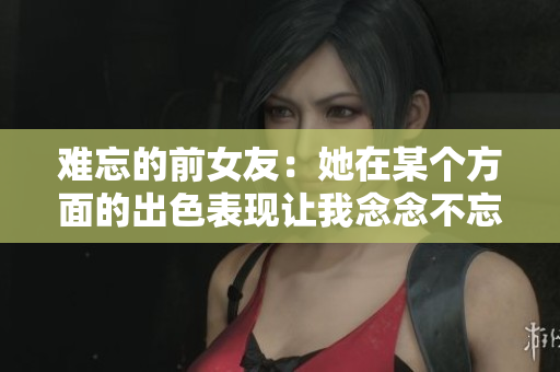 难忘的前女友：她在某个方面的出色表现让我念念不忘