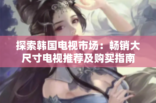 探索韩国电视市场：畅销大尺寸电视推荐及购买指南