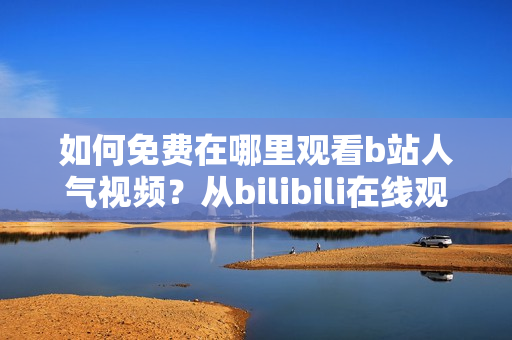 如何免费在哪里观看b站人气视频？从bilibili在线观看人数大揭秘！
