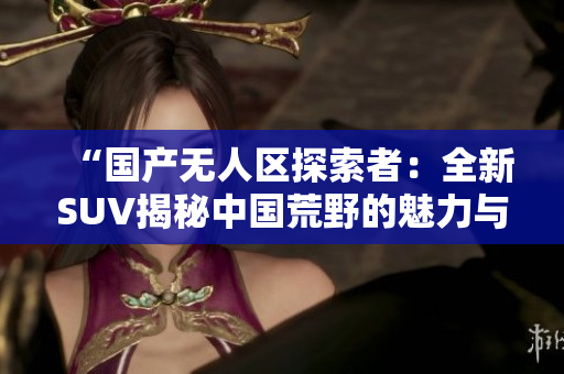 “国产无人区探索者：全新SUV揭秘中国荒野的魅力与秘密”