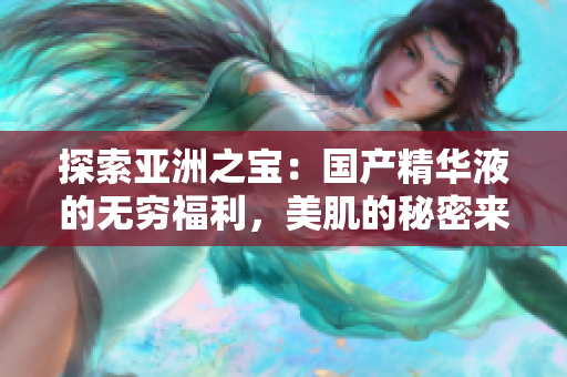 探索亚洲之宝：国产精华液的无穷福利，美肌的秘密来自于这里！