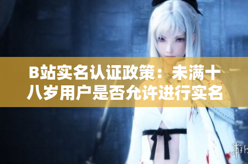 B站实名认证政策：未满十八岁用户是否允许进行实名认证？