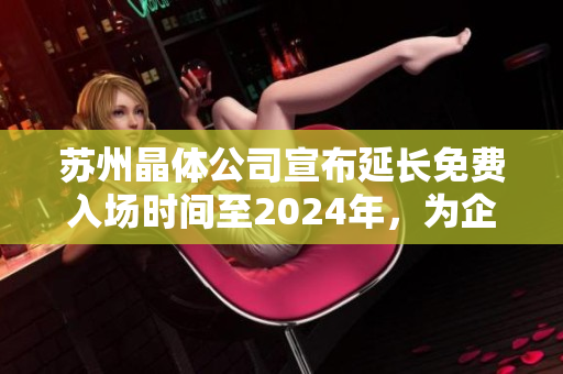 苏州晶体公司宣布延长免费入场时间至2024年，为企业未来发展保驾护航