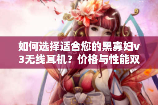 如何选择适合您的黑寡妇v3无线耳机？价格与性能双重考量是关键!