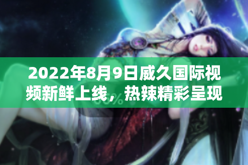 2022年8月9日威久国际视频新鲜上线，热辣精彩呈现