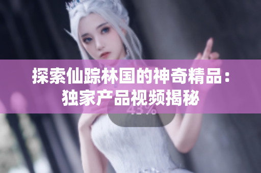 探索仙踪林国的神奇精品：独家产品视频揭秘