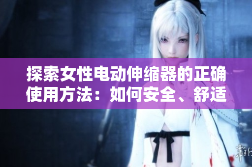 探索女性电动伸缩器的正确使用方法：如何安全、舒适地体验
