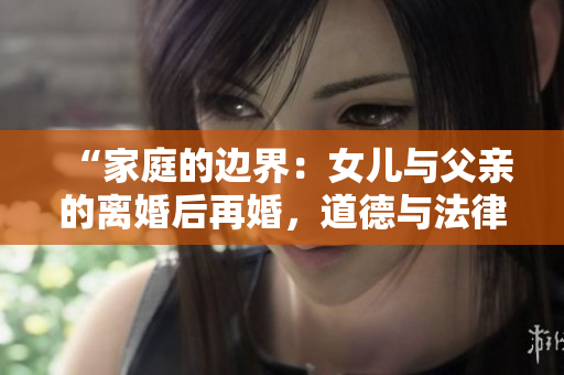“家庭的边界：女儿与父亲的离婚后再婚，道德与法律的交叉点”