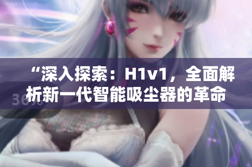 “深入探索：H1v1，全面解析新一代智能吸尘器的革命性技术与功能优势！”
