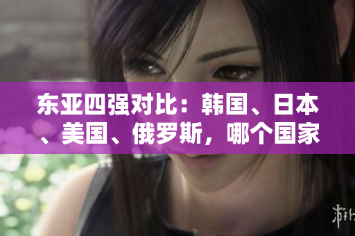 东亚四强对比：韩国、日本、美国、俄罗斯，哪个国家实力最强？