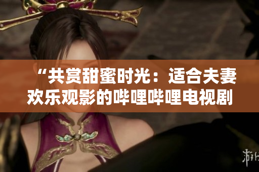 “共赏甜蜜时光：适合夫妻欢乐观影的哔哩哔哩电视剧推荐”