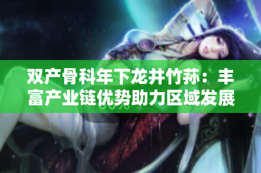 双产骨科年下龙井竹荪：丰富产业链优势助力区域发展