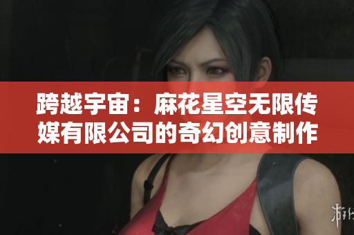 跨越宇宙：麻花星空无限传媒有限公司的奇幻创意制作