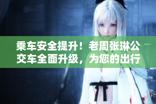 乘车安全提升！老周张琳公交车全面升级，为您的出行保驾护航