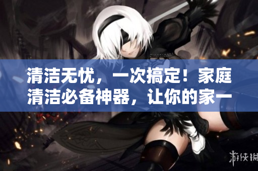 清洁无忧，一次搞定！家庭清洁必备神器，让你的家一秒焕然一新