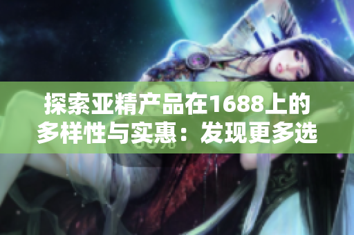 探索亚精产品在1688上的多样性与实惠：发现更多选择，体验更多惊喜！