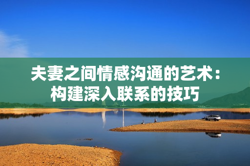 夫妻之间情感沟通的艺术：构建深入联系的技巧