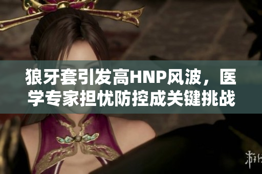 狼牙套引发高HNP风波，医学专家担忧防控成关键挑战