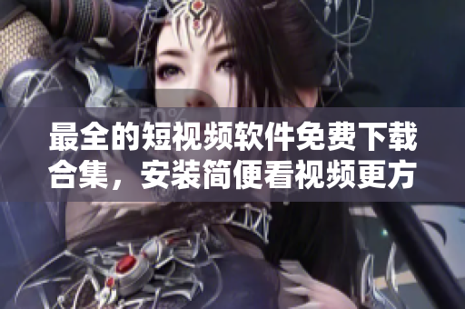 最全的短视频软件免费下载合集，安装简便看视频更方便