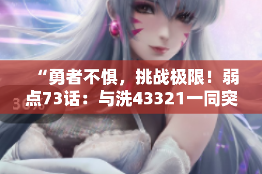“勇者不惧，挑战极限！弱点73话：与洗43321一同突破！”