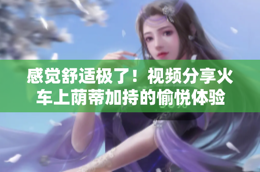 感觉舒适极了！视频分享火车上荫蒂加持的愉悦体验