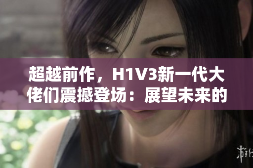超越前作，H1V3新一代大佬们震撼登场：展望未来的头号英雄