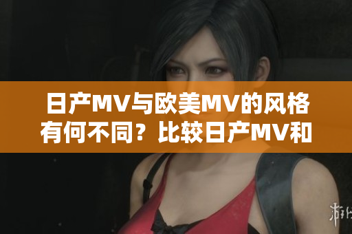 日产MV与欧美MV的风格有何不同？比较日产MV和欧美MV的独特视觉表现