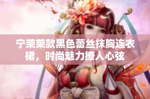 宁荣荣款黑色蕾丝抹胸连衣裙，时尚魅力撩人心弦