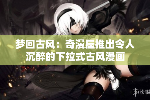 梦回古风：奇漫屋推出令人沉醉的下拉式古风漫画