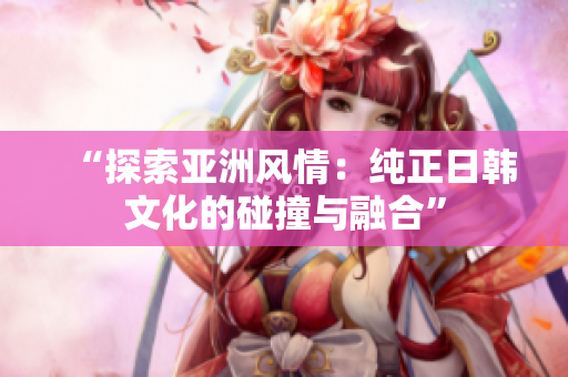 “探索亚洲风情：纯正日韩文化的碰撞与融合”