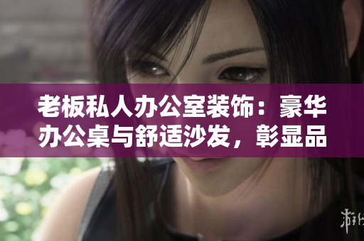老板私人办公室装饰：豪华办公桌与舒适沙发，彰显品位与实用