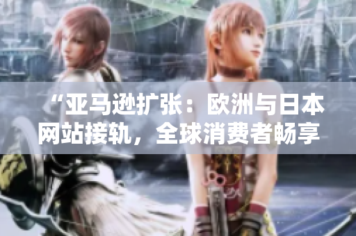 “亚马逊扩张：欧洲与日本网站接轨，全球消费者畅享更多选择！”