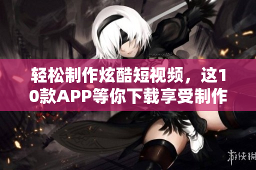 轻松制作炫酷短视频，这10款APP等你下载享受制作乐趣