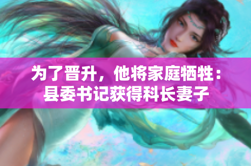 为了晋升，他将家庭牺牲：县委书记获得科长妻子