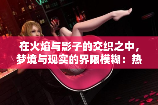 在火焰与影子的交织之中，梦境与现实的界限模糊：热情难消，回忆难以抛却