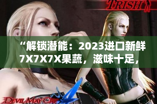 “解锁潜能：2023进口新鲜7X7X7X果蔬，滋味十足，营养加倍”