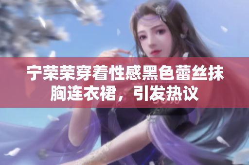 宁荣荣穿着性感黑色蕾丝抹胸连衣裙，引发热议