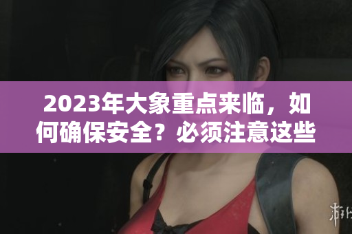 2023年大象重点来临，如何确保安全？必须注意这些事项哦