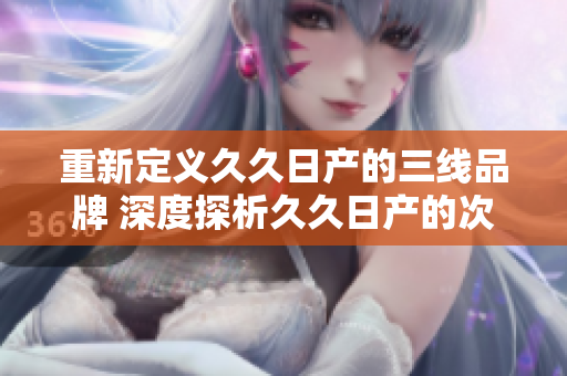 重新定义久久日产的三线品牌 深度探析久久日产的次级品牌定位及市场地位