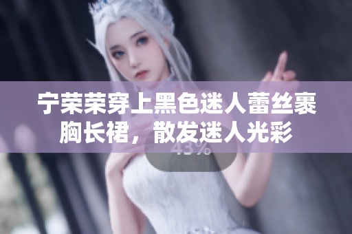 宁荣荣穿上黑色迷人蕾丝裹胸长裙，散发迷人光彩