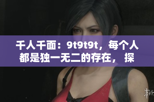 千人千面：9t9t9t，每个人都是独一无二的存在， 探寻个人独特之处