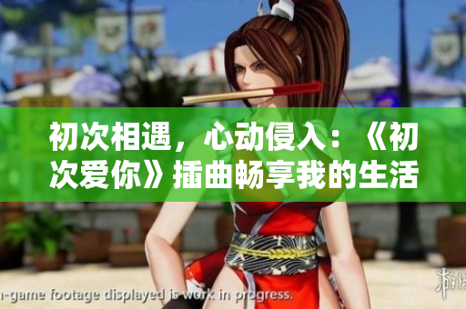 初次相遇，心动侵入：《初次爱你》插曲畅享我的生活