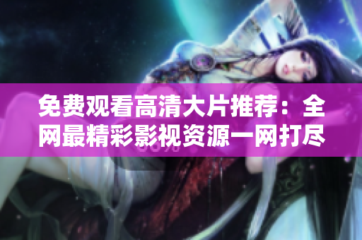 免费观看高清大片推荐：全网最精彩影视资源一网打尽