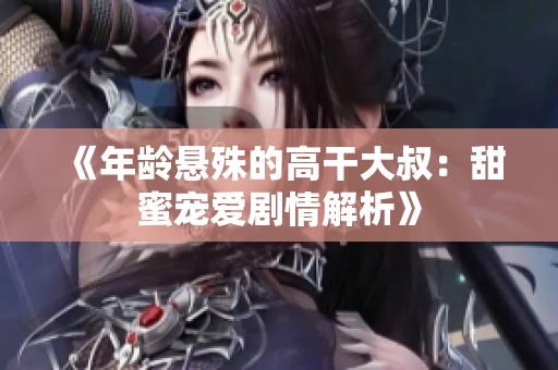 《年龄悬殊的高干大叔：甜蜜宠爱剧情解析》