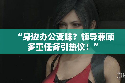 “身边办公变味？领导兼顾多重任务引热议！”