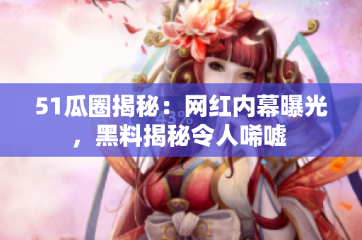 51瓜圈揭秘：网红内幕曝光，黑料揭秘令人唏嘘 