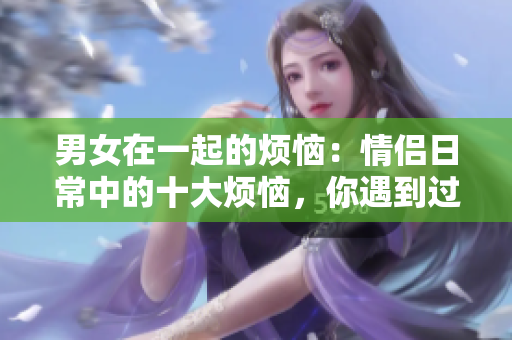 男女在一起的烦恼：情侣日常中的十大烦恼，你遇到过几个？