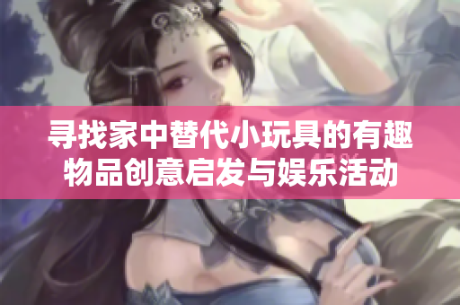 寻找家中替代小玩具的有趣物品创意启发与娱乐活动