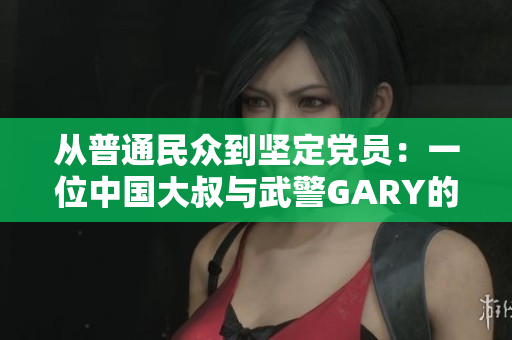 从普通民众到坚定党员：一位中国大叔与武警GARY的入党成长故事