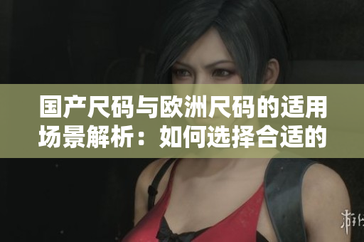 国产尺码与欧洲尺码的适用场景解析：如何选择合适的尺码？